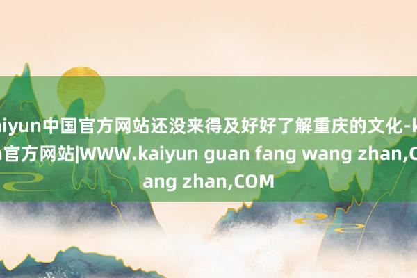 kaiyun中国官方网站还没来得及好好了解重庆的文化-kaiyun官方网站|WWW.kaiyun guan fang wang zhan,COM