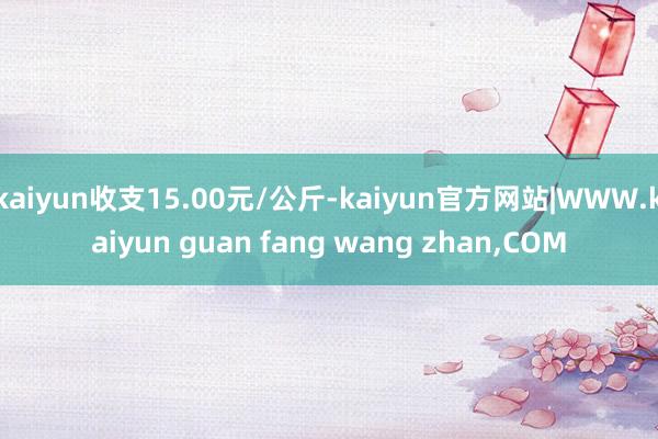kaiyun收支15.00元/公斤-kaiyun官方网站|WWW.kaiyun guan fang wang zhan,COM