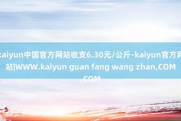 kaiyun中国官方网站收支6.30元/公斤-kaiyun官方网站|WWW.kaiyun guan fang wang zhan,COM