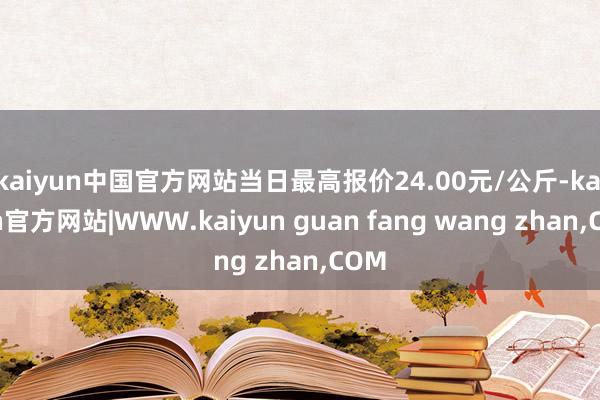 kaiyun中国官方网站当日最高报价24.00元/公斤-kaiyun官方网站|WWW.kaiyun guan fang wang zhan,COM