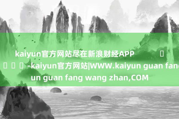 kaiyun官方网站尽在新浪财经APP            													-kaiyun官方网站|WWW.kaiyun guan fang wang zhan,COM