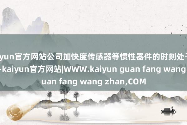 kaiyun官方网站公司加快度传感器等惯性器件的时刻处于国内升迁水平-kaiyun官方网站|WWW.kaiyun guan fang wang zhan,COM