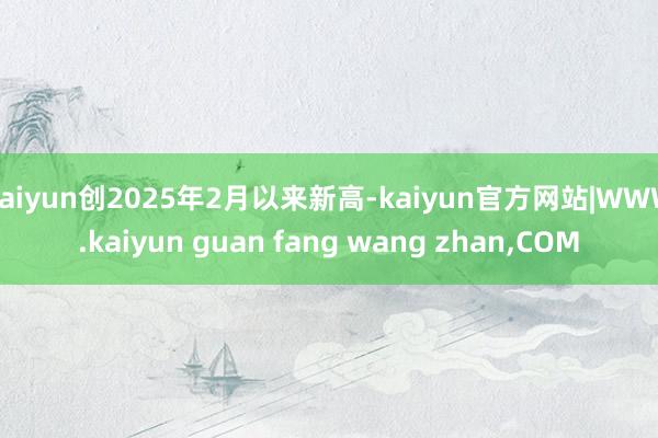kaiyun创2025年2月以来新高-kaiyun官方网站|WWW.kaiyun guan fang wang zhan,COM