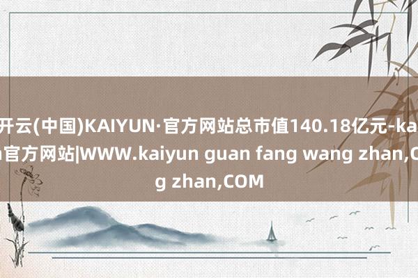 开云(中国)KAIYUN·官方网站总市值140.18亿元-kaiyun官方网站|WWW.kaiyun guan fang wang zhan,COM
