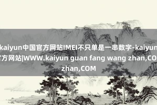 kaiyun中国官方网站IMEI不只单是一串数字-kaiyun官方网站|WWW.kaiyun guan fang wang zhan,COM