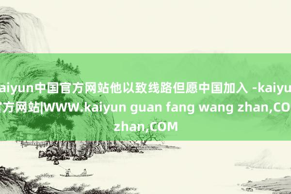 kaiyun中国官方网站他以致线路但愿中国加入 -kaiyun官方网站|WWW.kaiyun guan fang wang zhan,COM
