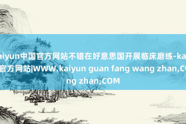 kaiyun中国官方网站不错在好意思国开展临床磨练-kaiyun官方网站|WWW.kaiyun guan fang wang zhan,COM