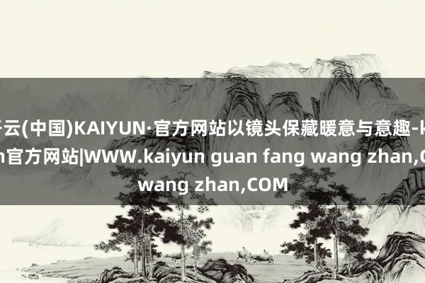 开云(中国)KAIYUN·官方网站以镜头保藏暖意与意趣-kaiyun官方网站|WWW.kaiyun guan fang wang zhan,COM