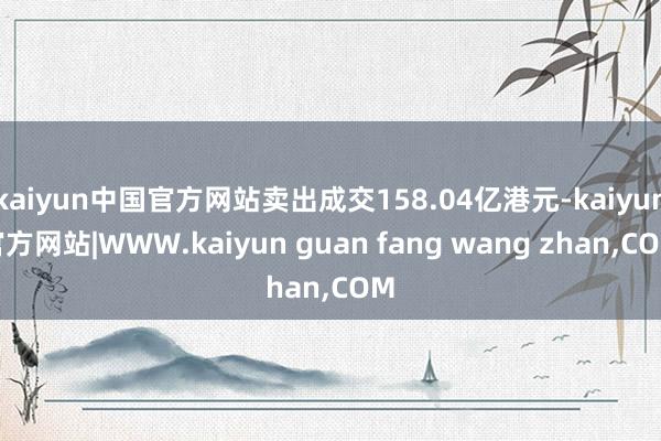 kaiyun中国官方网站卖出成交158.04亿港元-kaiyun官方网站|WWW.kaiyun guan fang wang zhan,COM