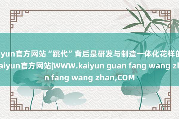 kaiyun官方网站“跳代”背后是研发与制造一体化花样的繁密复古-kaiyun官方网站|WWW.kaiyun guan fang wang zhan,COM