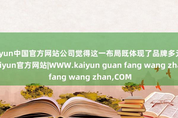 kaiyun中国官方网站公司觉得这一布局既体现了品牌多元化上风-kaiyun官方网站|WWW.kaiyun guan fang wang zhan,COM
