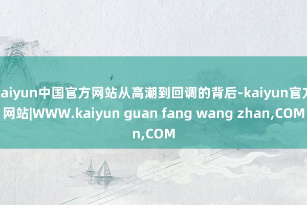 kaiyun中国官方网站 从高潮到回调的背后-kaiyun官方网站|WWW.kaiyun guan fang wang zhan,COM
